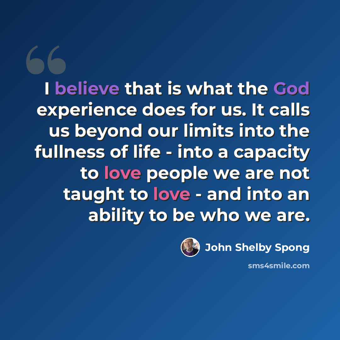 “I believe that is what the God experience does for us. It calls us beyond our limits into the fullness of life - into a capacity to love people we are not taught to love - and into an ability to be who we are.” quote by John Shelby Spong