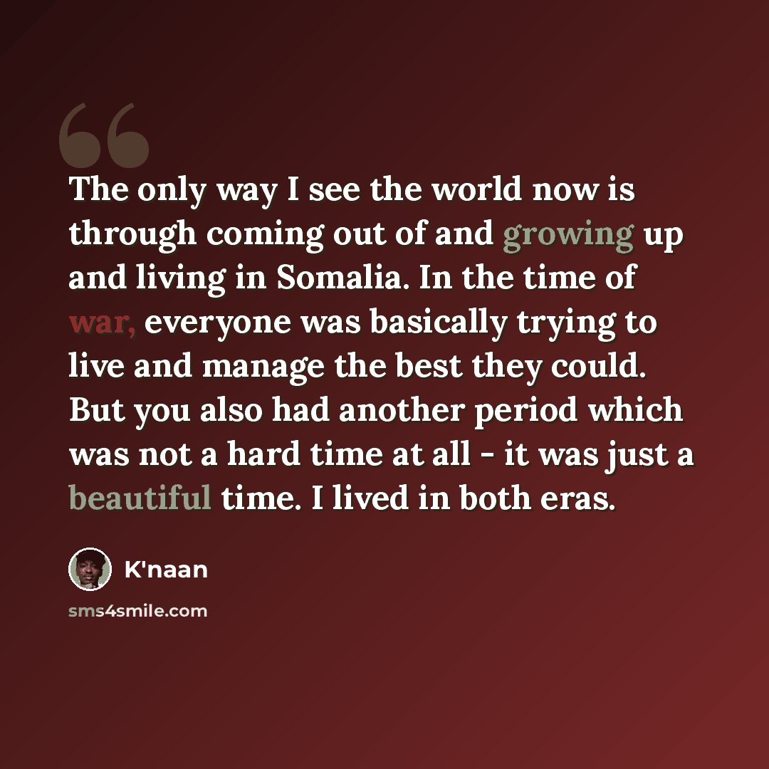 “The only way I see the world now is through coming out of and growing up and living in Somalia. In the time of war, everyone was basically trying to live and manage the best they could. But you also had another period which was not a hard time at all - it was just a beautiful time. I lived in both…” quote by K'naan