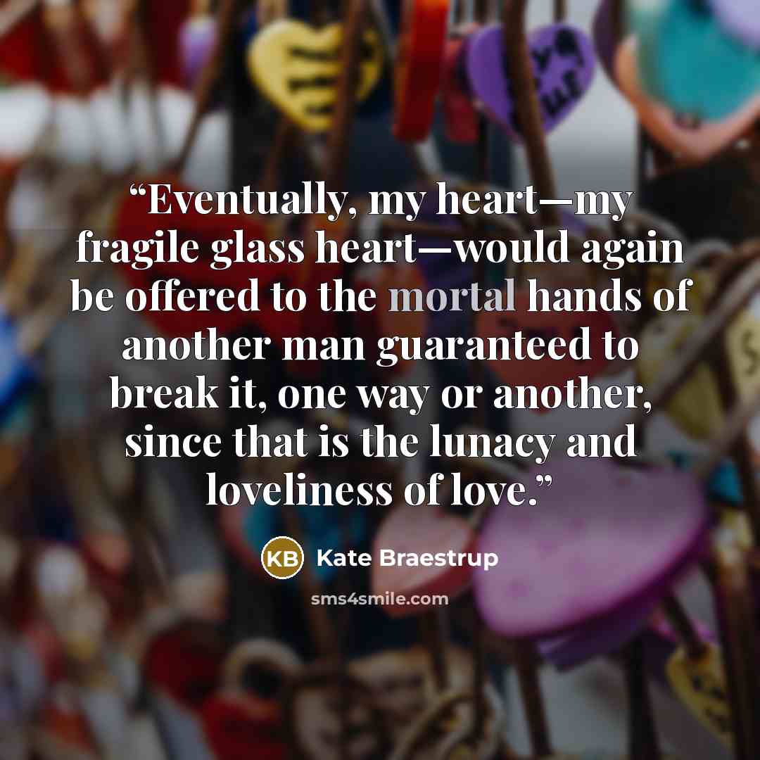 “Eventually, my heart—my fragile glass heart—would again be offered to the mortal hands of another man guaranteed to break it, one way or another, since that is the lunacy and loveliness of love.” quote by Kate Braestrup