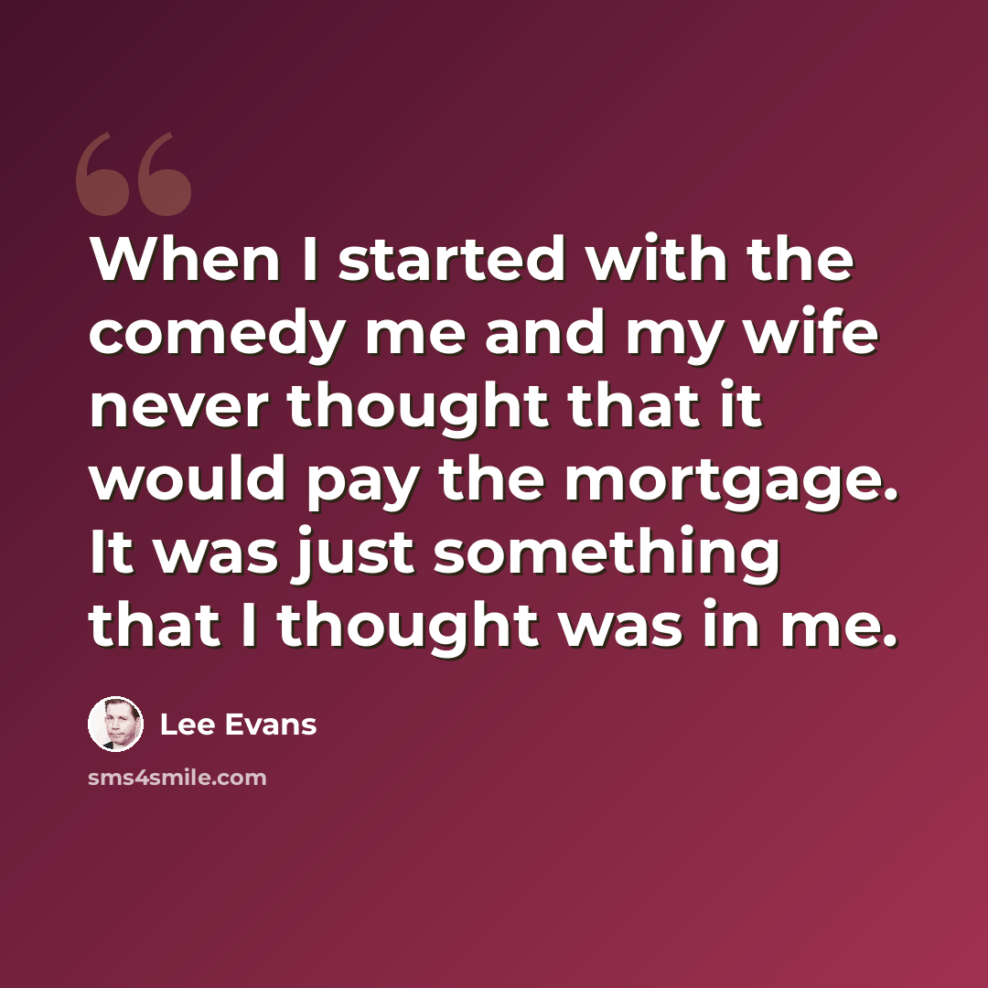 “When I started with the comedy me and my wife never thought that it would pay the mortgage. It was just something that I thought was in me.” quote by Lee Evans