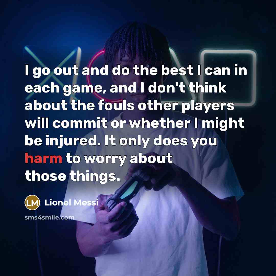 “I go out and do the best I can in each game, and I don't think about the fouls other players will commit or whether I might be injured. It only does you harm to worry about those things.” quote by Lionel Messi