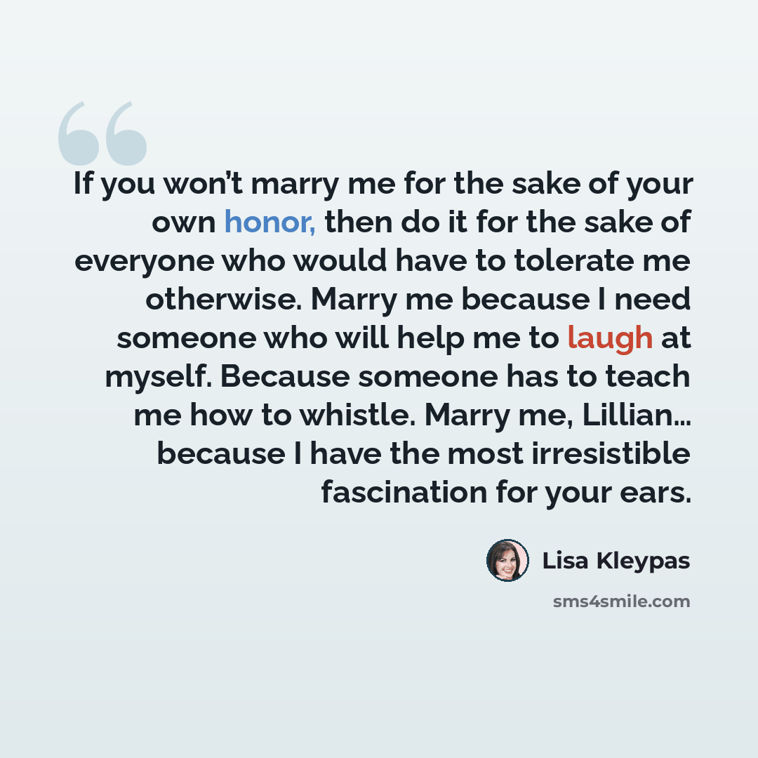 “If you won’t marry me for the sake of your own honor, then do it for the sake of everyone who would have to tolerate me otherwise. Marry me because I need someone who will help me to laugh at myself. Because someone has to teach me how to whistle. Marry me, Lillian… because I have the most…” quote by Lisa Kleypas