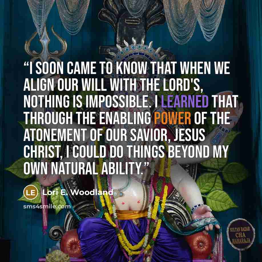 “I soon came to know that when we align our will with the Lord's, nothing is impossible. I learned that through the enabling power of the atonement of our Savior, Jesus Christ, I could do things beyond my own natural ability.” quote by Lori E. Woodland