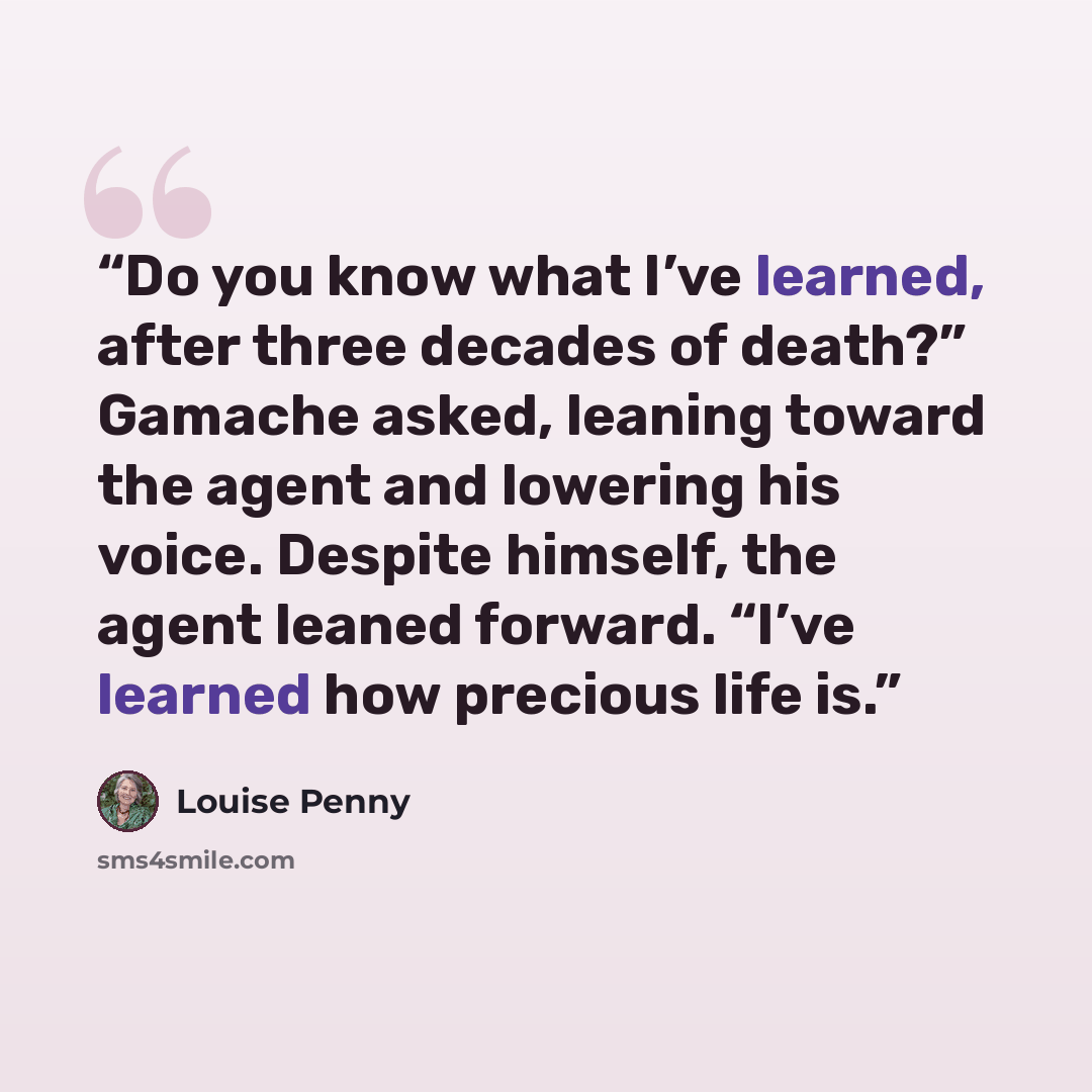 “Do you know what I’ve learned, after three decades of death?” Gamache asked, leaning toward the agent and lowering his voice. Despite himself, the agent leaned forward. “I’ve learned how precious life is.” quote by Louise Penny