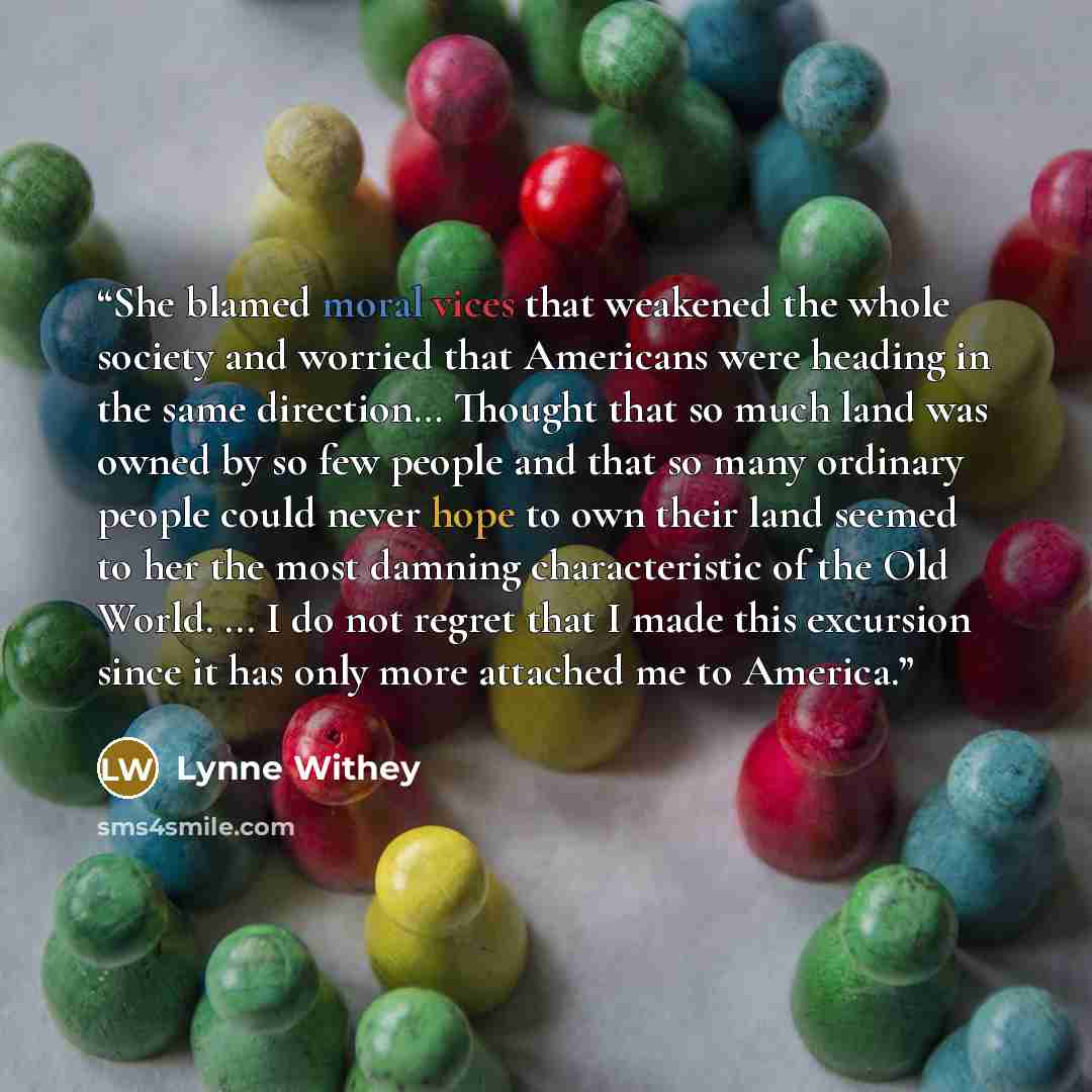 “She blamed moral vices that weakened the whole society and worried that Americans were heading in the same direction… Thought that so much land was owned by so few people and that so many ordinary people could never hope to own their land seemed to her the most damning characteristic of the Old…” quote by Lynne Withey