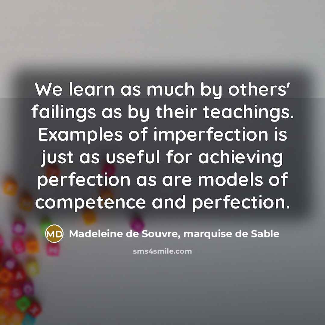 “We learn as much by others' failings as by their teachings. Examples of imperfection is just as useful for achieving perfection as are models of competence and perfection.” quote by Madeleine de Souvre, marquise de Sable
