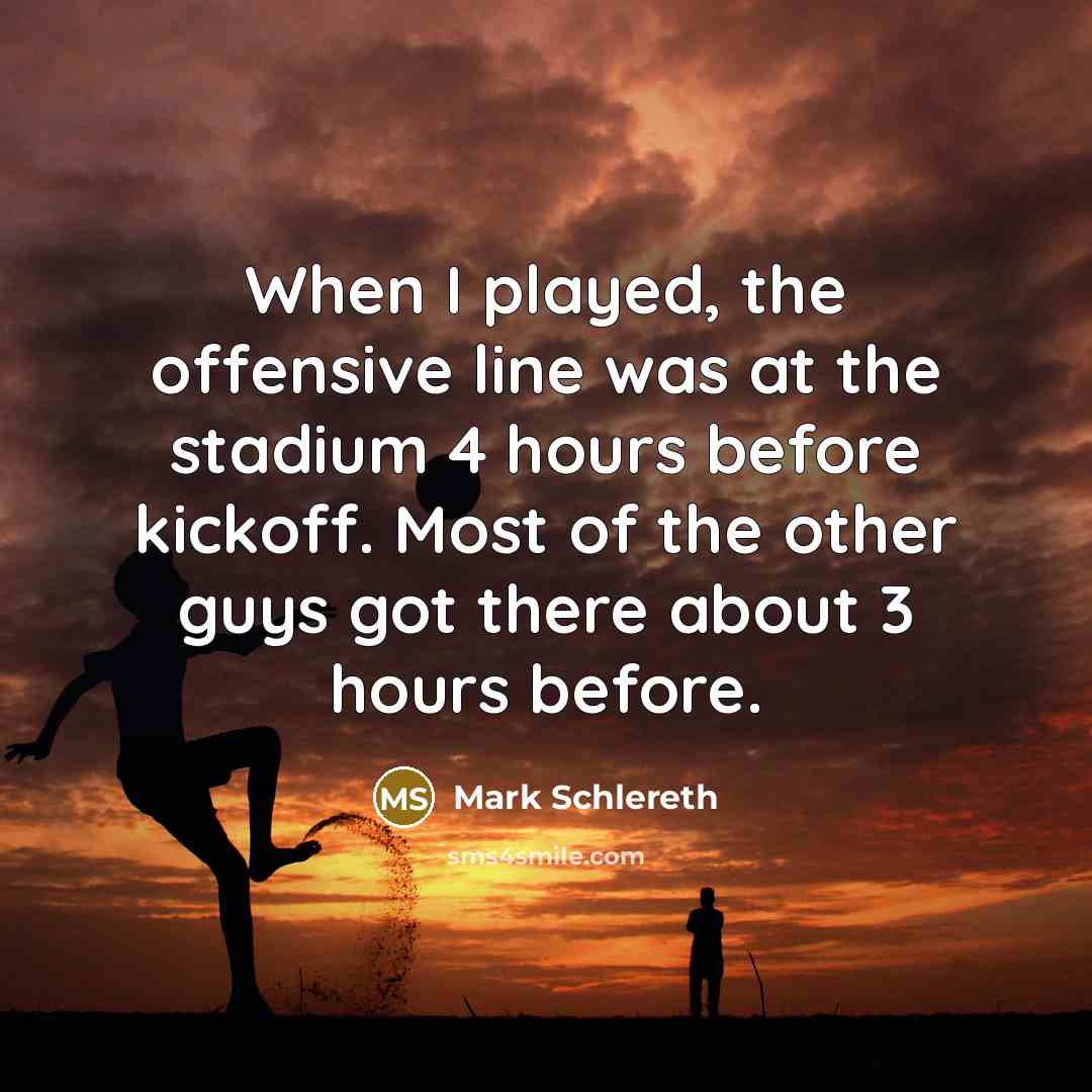 “When I played, the offensive line was at the stadium 4 hours before kickoff. Most of the other guys got there about 3 hours before.” quote by Mark Schlereth