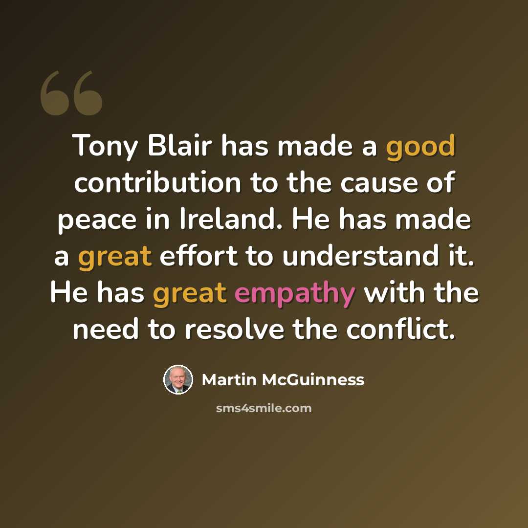 “Tony Blair has made a good contribution to the cause of peace in Ireland. He has made a great effort to understand it. He has great empathy with the need to resolve the conflict.” quote by Martin McGuinness