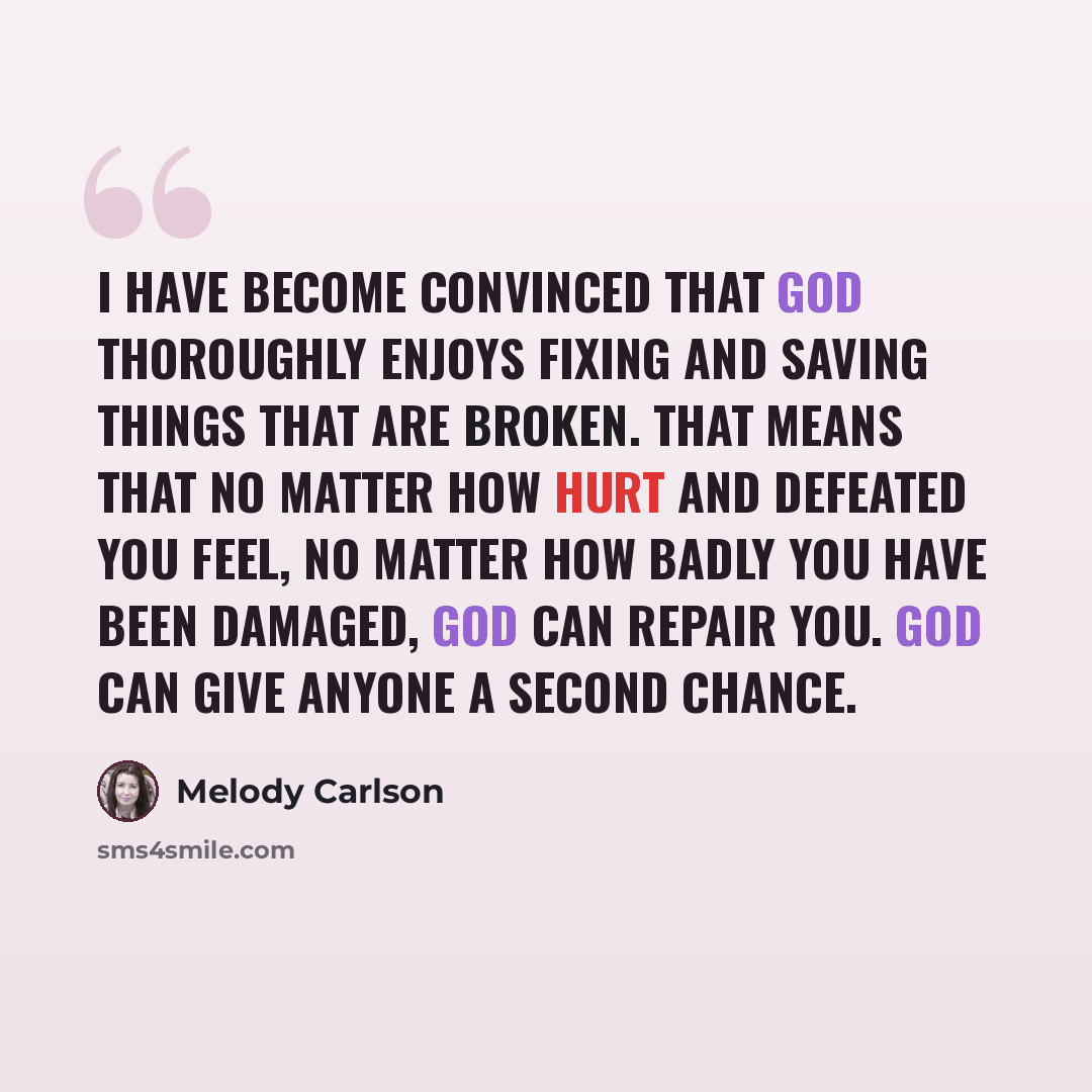 “I have become convinced that God thoroughly enjoys fixing and saving things that are broken. That means that no matter how hurt and defeated you feel, no matter how badly you have been damaged, God can repair you. God can give anyone a second chance.” quote by Melody Carlson