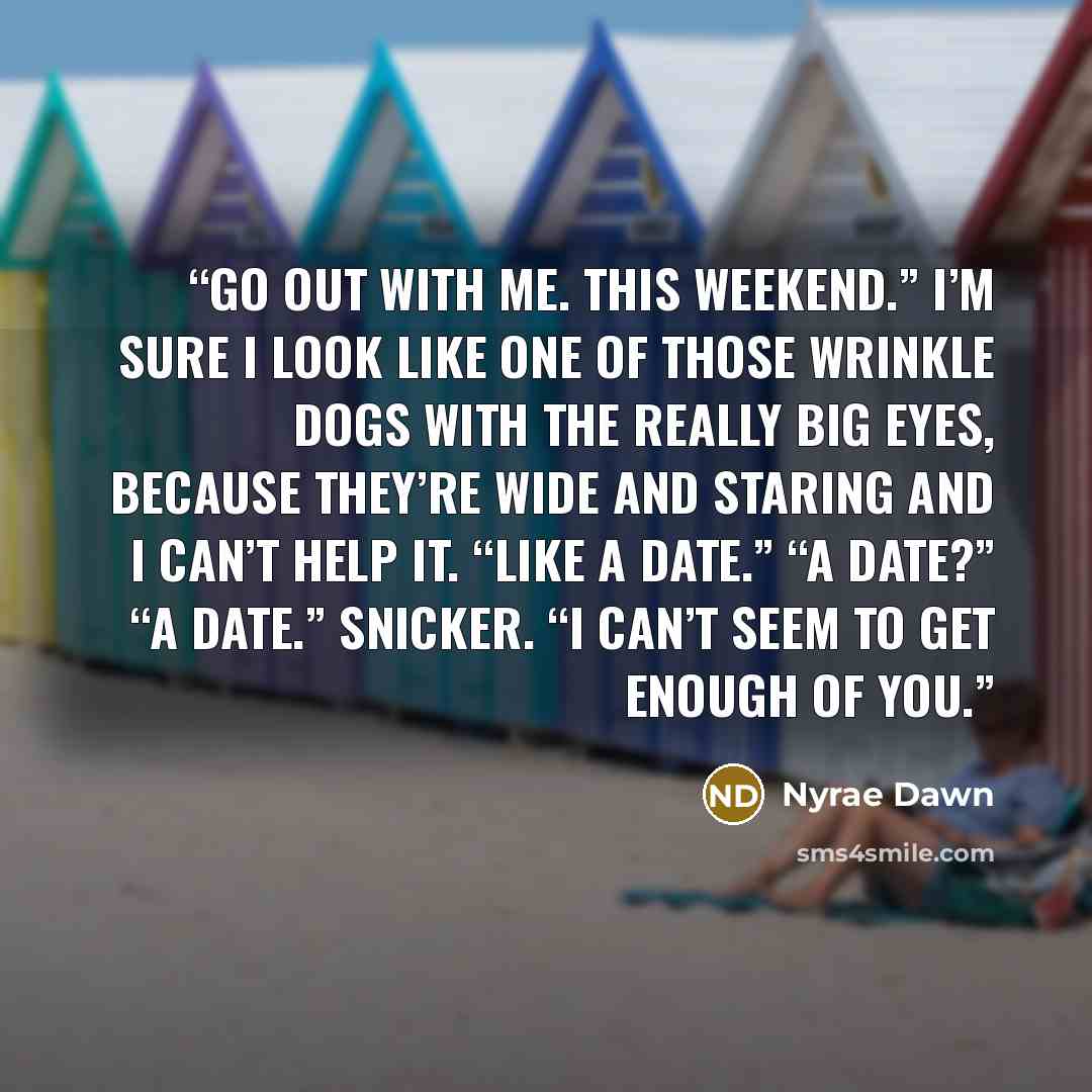 “Go out with me. This weekend.” I’m sure I look like one of those wrinkle dogs with the really big eyes, because they’re wide and staring and I can’t help it. “Like a date.” “A date?” “A date.” Snicker. “I can’t seem to get enough of you.” quote by Nyrae Dawn