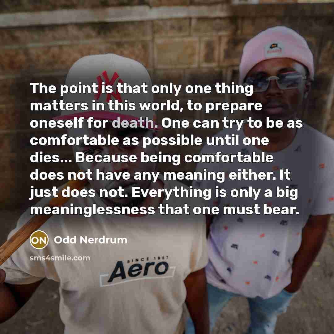 “The point is that only one thing matters in this world, to prepare oneself for death. One can try to be as comfortable as possible until one dies... Because being comfortable does not have any meaning either. It just does not. Everything is only a big meaninglessness that one must bear.” quote by Odd Nerdrum