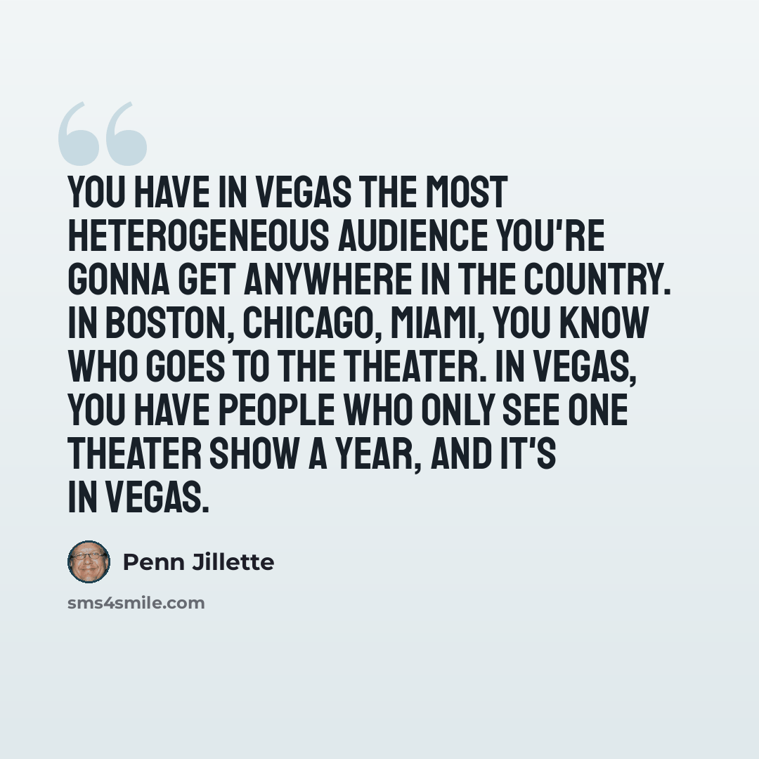 “You have in Vegas the most heterogeneous audience you're gonna get anywhere in the country. In Boston, Chicago, Miami, you know who goes to the theater. In Vegas, you have people who only see one theater show a year, and it's in Vegas.” quote by Penn Jillette