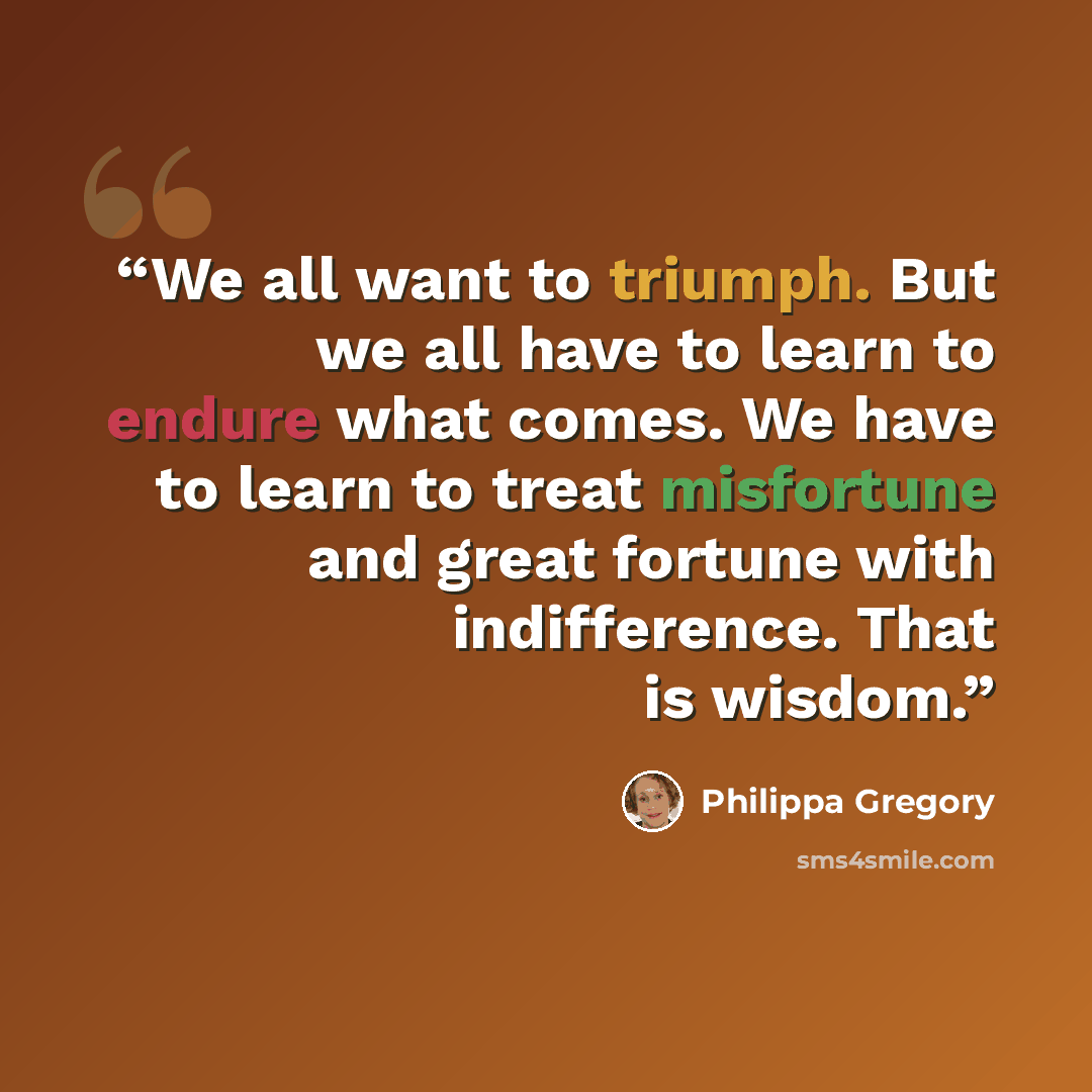 “We all want to triumph. But we all have to learn to endure what comes. We have to learn to treat misfortune and great fortune with indifference. That is wisdom.” quote by Philippa Gregory