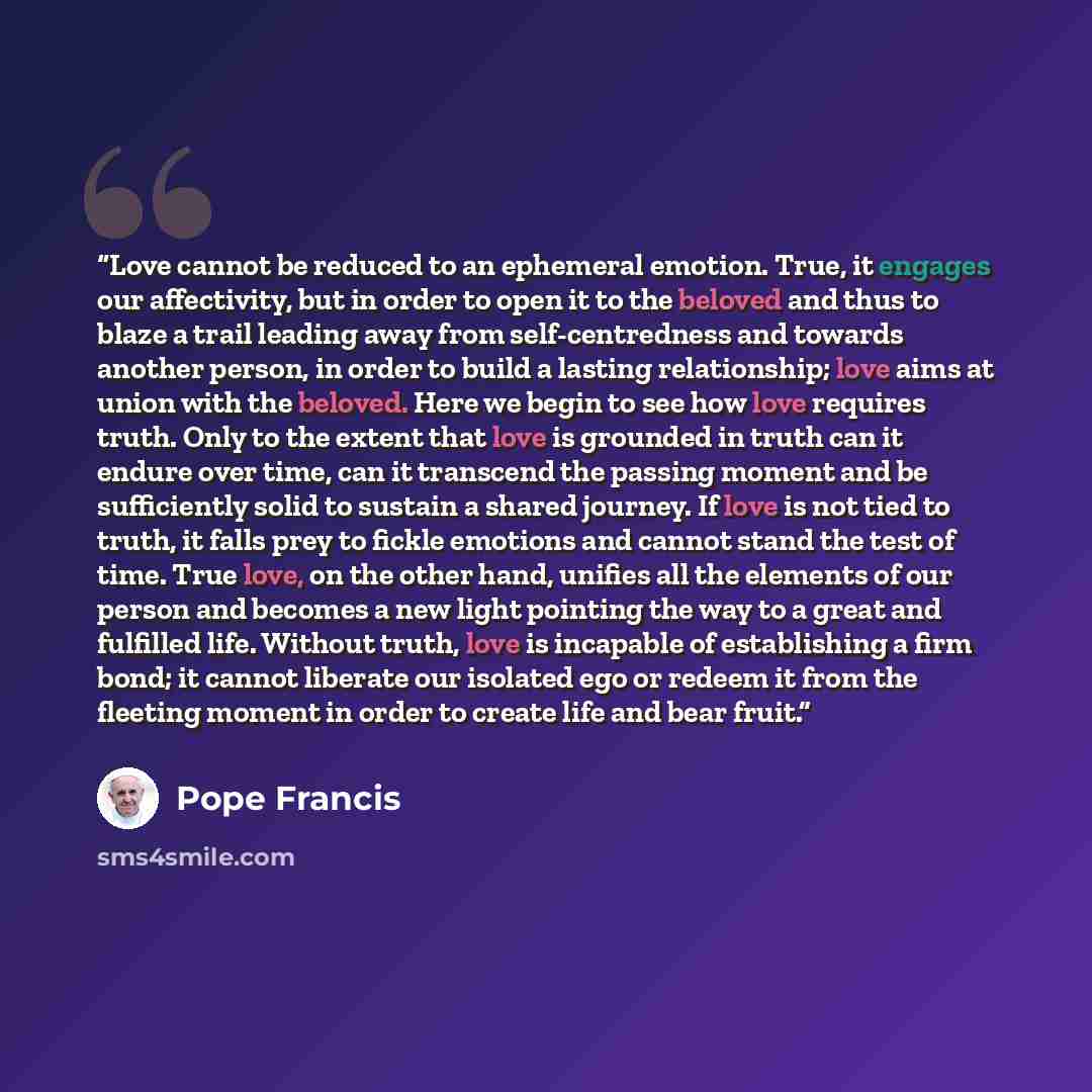 “Love cannot be reduced to an ephemeral emotion. True, it engages our affectivity, but in order to open it to the beloved and thus to blaze a trail leading away from self-centredness and towards another person, in order to build a lasting relationship; love aims at union with the beloved. Here we…” quote by Pope Francis