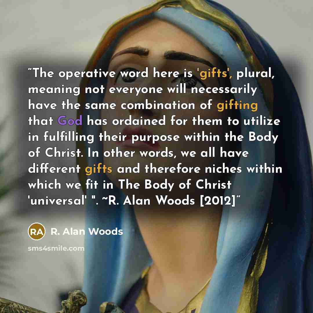 “The operative word here is 'gifts', plural, meaning not everyone will necessarily have the same combination of gifting that God has ordained for them to utilize in fulfilling their purpose within the Body of Christ. In other words, we all have different gifts and therefore niches within which we…” quote by R. Alan Woods