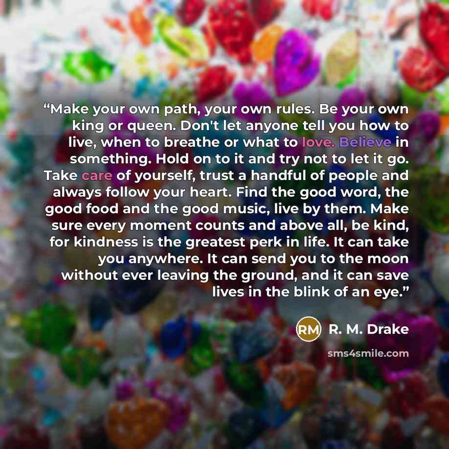 “Make your own path, your own rules. Be your own king or queen. Don't let anyone tell you how to live, when to breathe or what to love. Believe in something. Hold on to it and try not to let it go. Take care of yourself, trust a handful of people and always follow your heart. Find the good word…” quote by R. M. Drake