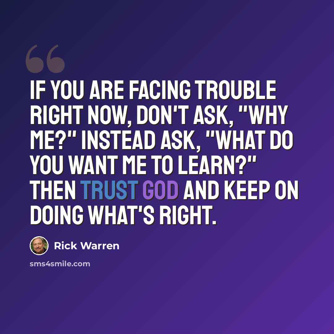 “If you are facing trouble right now, don't ask, "Why me?" Instead ask, "What do you want me to learn?" Then trust God and keep on doing what's right.” quote by Rick Warren
