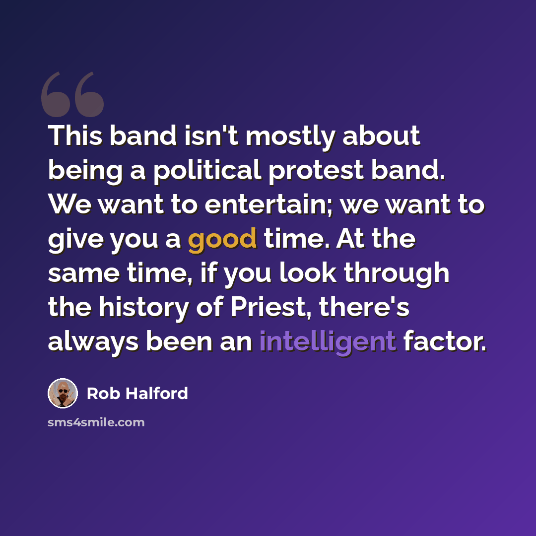 “This band isn't mostly about being a political protest band. We want to entertain; we want to give you a good time. At the same time, if you look through the history of Priest, there's always been an intelligent factor.” quote by Rob Halford