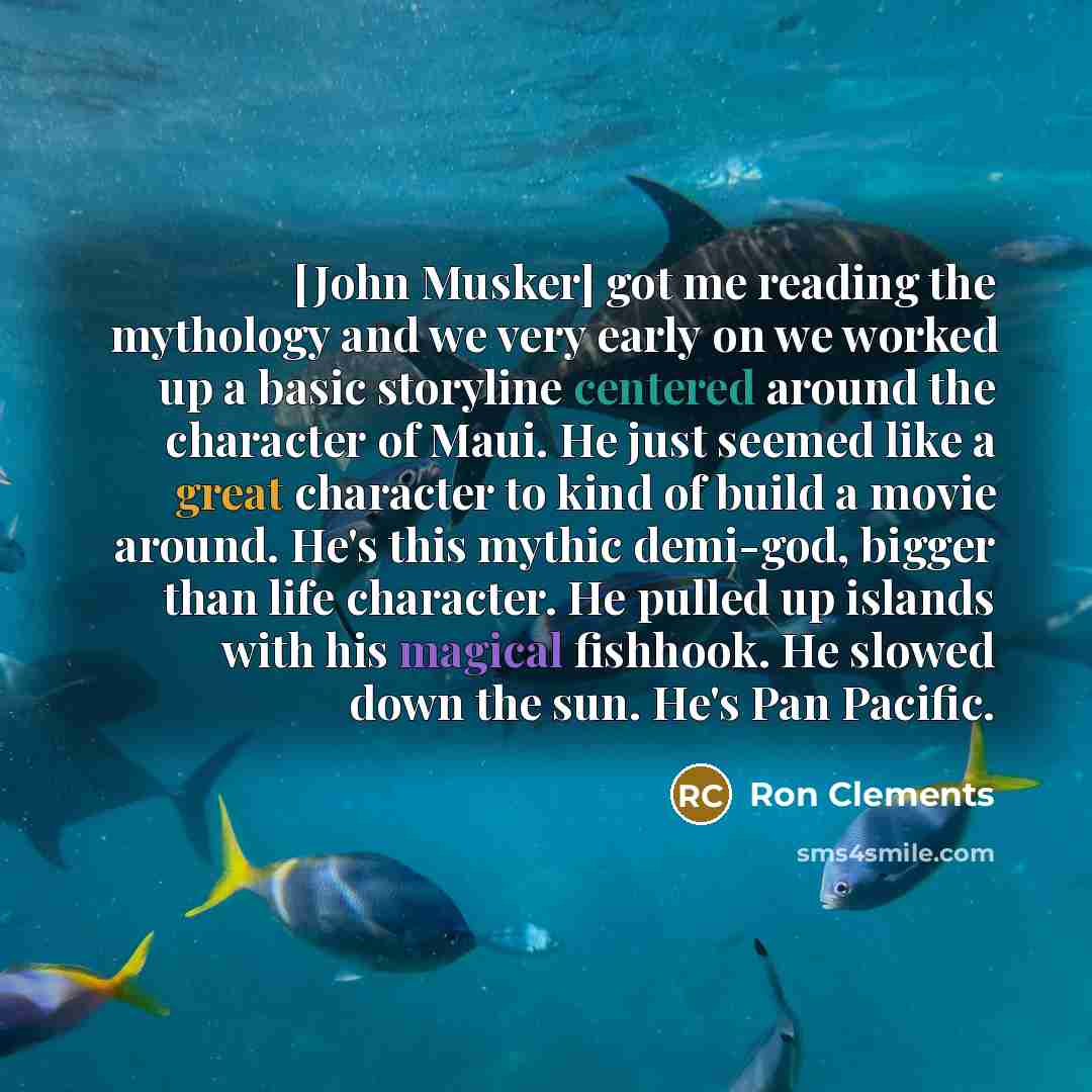 “[John Musker] got me reading the mythology and we very early on we worked up a basic storyline centered around the character of Maui. He just seemed like a great character to kind of build a movie around. He's this mythic demi-god, bigger than life character. He pulled up islands with his magical…” quote by Ron Clements