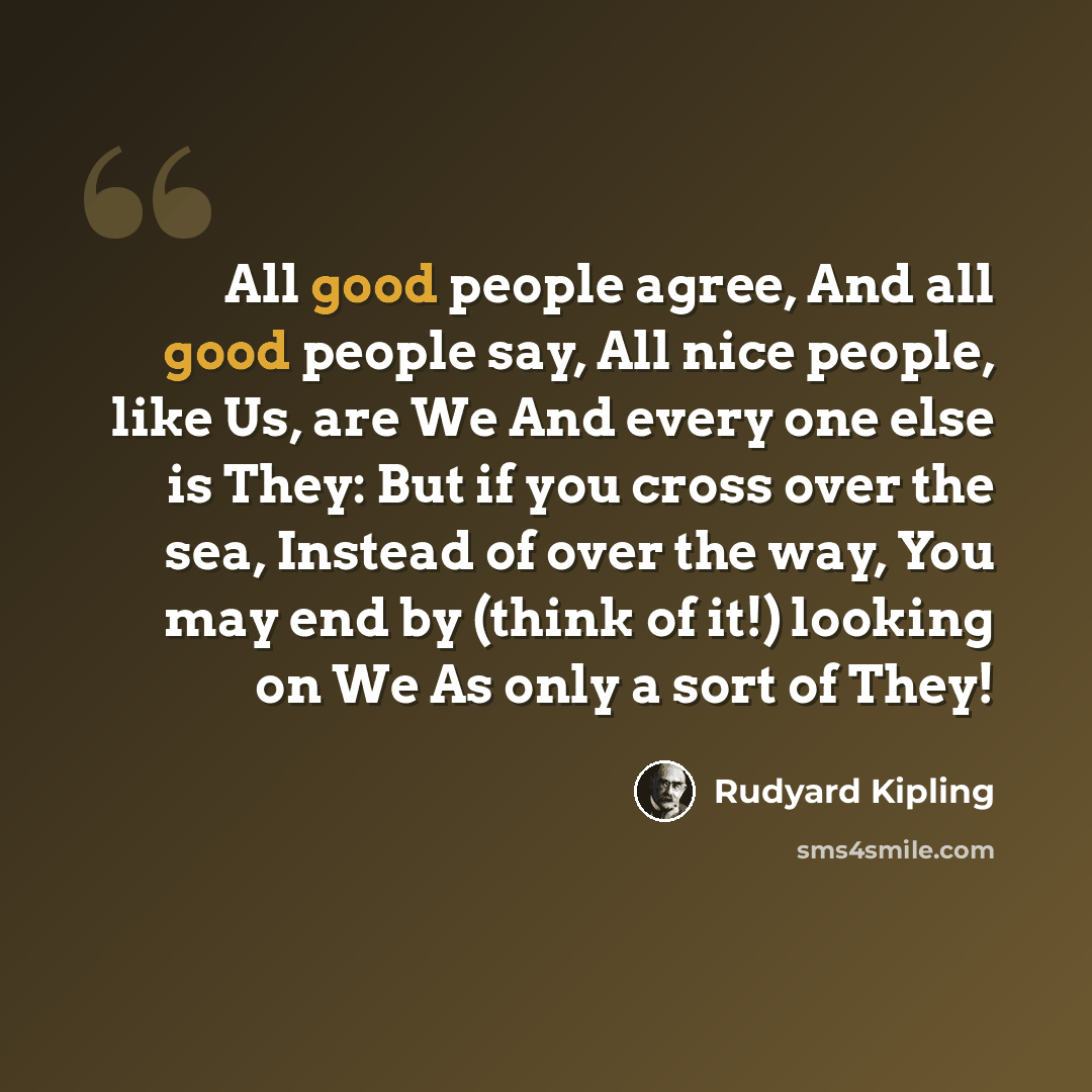 “All good people agree, And all good people say, All nice people, like Us, are We And every one else is They: But if you cross over the sea, Instead of over the way, You may end by (think of it!) looking on We As only a sort of They!” quote by Rudyard Kipling