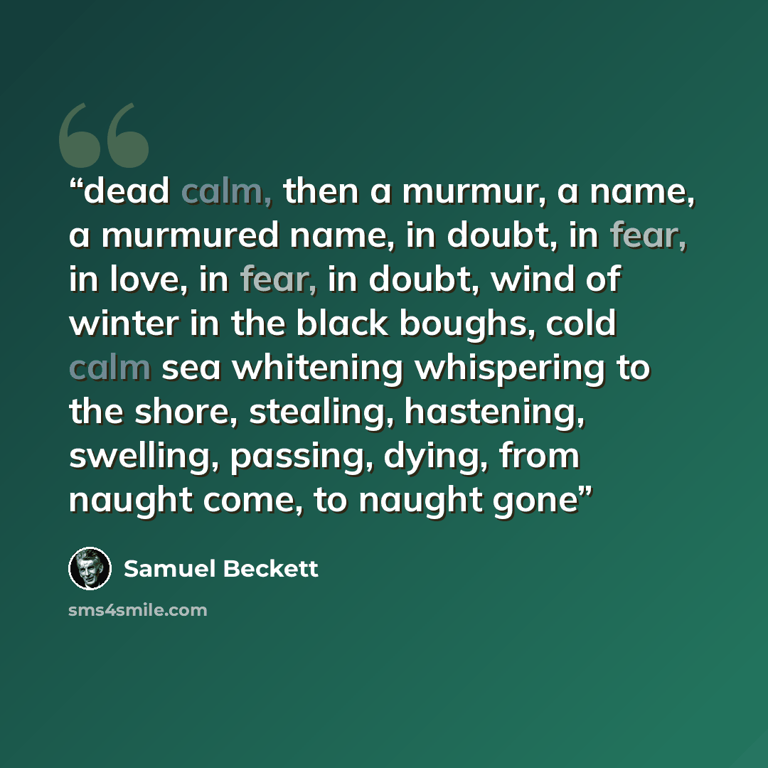 “dead calm, then a murmur, a name, a murmured name, in doubt, in fear, in love, in fear, in doubt, wind of winter in the black boughs, cold calm sea whitening whispering to the shore, stealing, hastening, swelling, passing, dying, from naught come, to naught gone” quote by Samuel Beckett