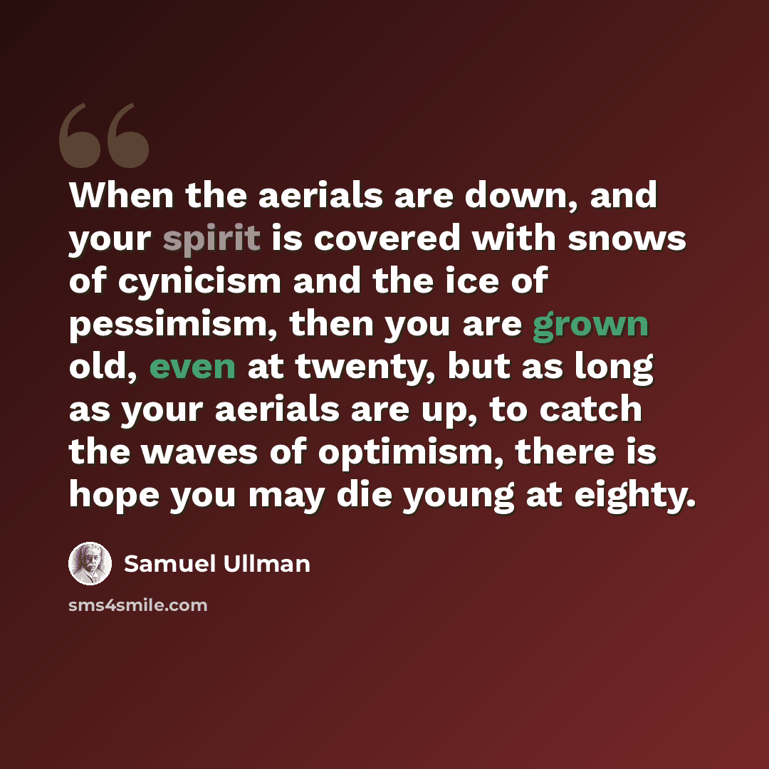 “When the aerials are down, and your spirit is covered with snows of cynicism and the ice of pessimism, then you are grown old, even at twenty, but as long as your aerials are up, to catch the waves of optimism, there is hope you may die young at eighty.” quote by Samuel Ullman