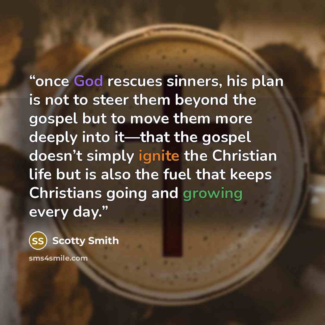 “once God rescues sinners, his plan is not to steer them beyond the gospel but to move them more deeply into it—that the gospel doesn’t simply ignite the Christian life but is also the fuel that keeps Christians going and growing every day.” quote by Scotty Smith