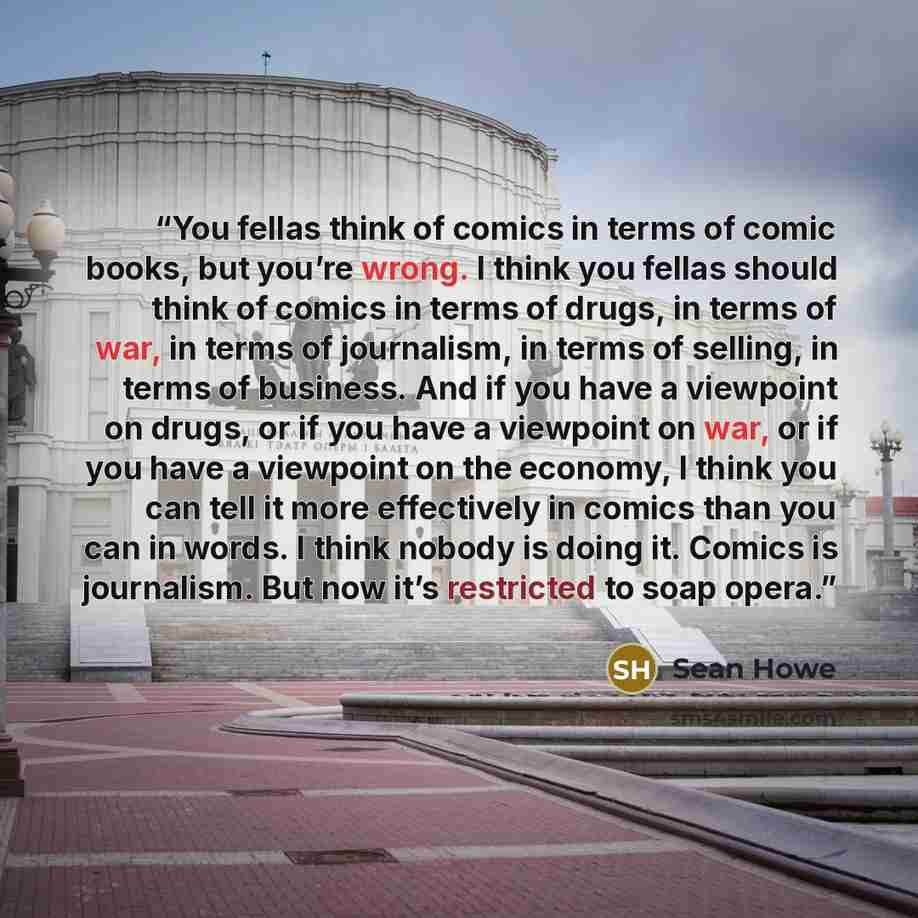 “You fellas think of comics in terms of comic books, but you’re wrong. I think you fellas should think of comics in terms of drugs, in terms of war, in terms of journalism, in terms of selling, in terms of business. And if you have a viewpoint on drugs, or if you have a viewpoint on war, or if you…” quote by Sean Howe