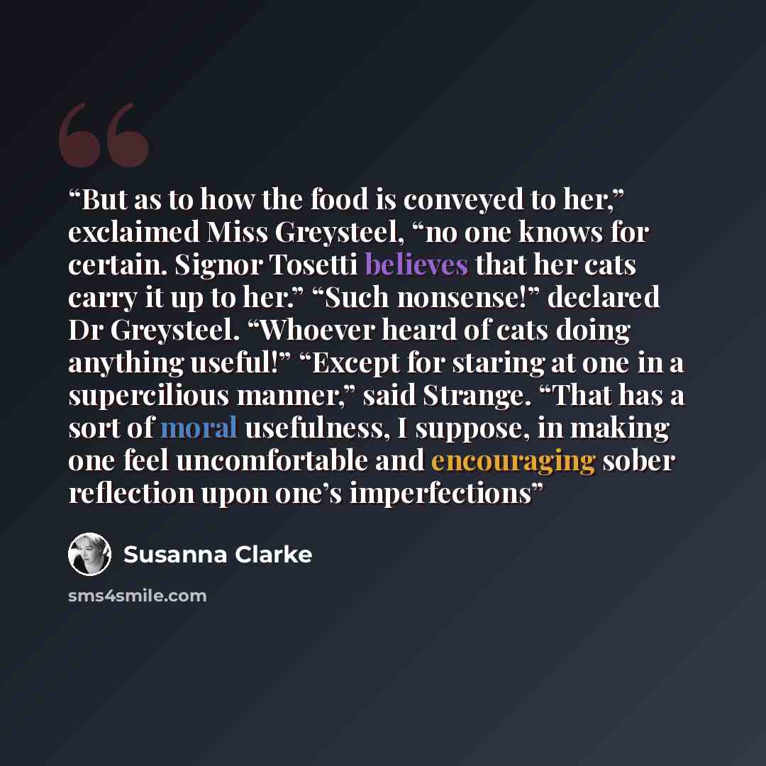“But as to how the food is conveyed to her,” exclaimed Miss Greysteel, “no one knows for certain. Signor Tosetti believes that her cats carry it up to her.” “Such nonsense!” declared Dr Greysteel. “Whoever heard of cats doing anything useful!” “Except for staring at one in a supercilious manner,”…” quote by Susanna Clarke