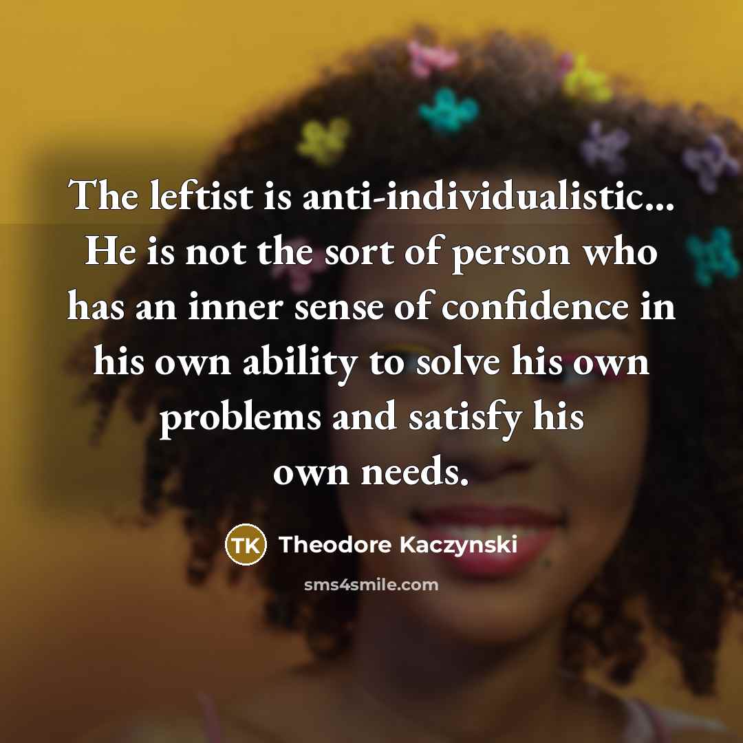 “The leftist is anti-individualistic... He is not the sort of person who has an inner sense of confidence in his own ability to solve his own problems and satisfy his own needs.” quote by Theodore Kaczynski