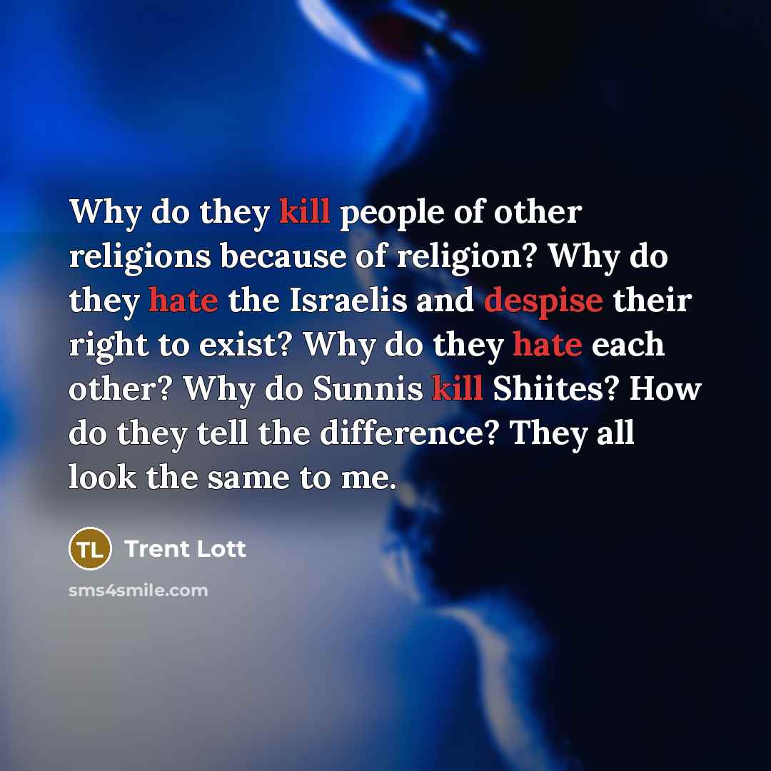 “Why do they kill people of other religions because of religion? Why do they hate the Israelis and despise their right to exist? Why do they hate each other? Why do Sunnis kill Shiites? How do they tell the difference? They all look the same to me.” quote by Trent Lott
