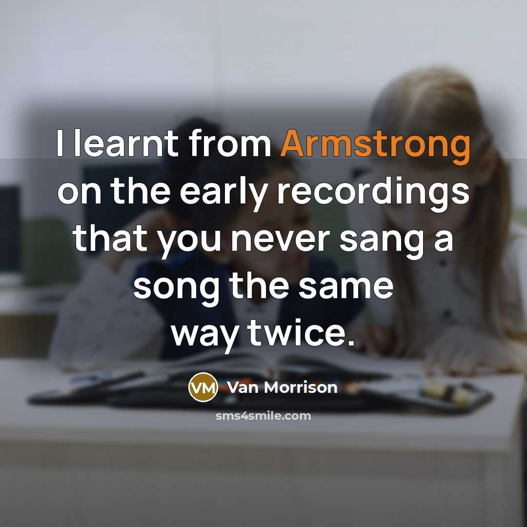 “I learnt from Armstrong on the early recordings that you never sang a song the same way twice.” quote by Van Morrison