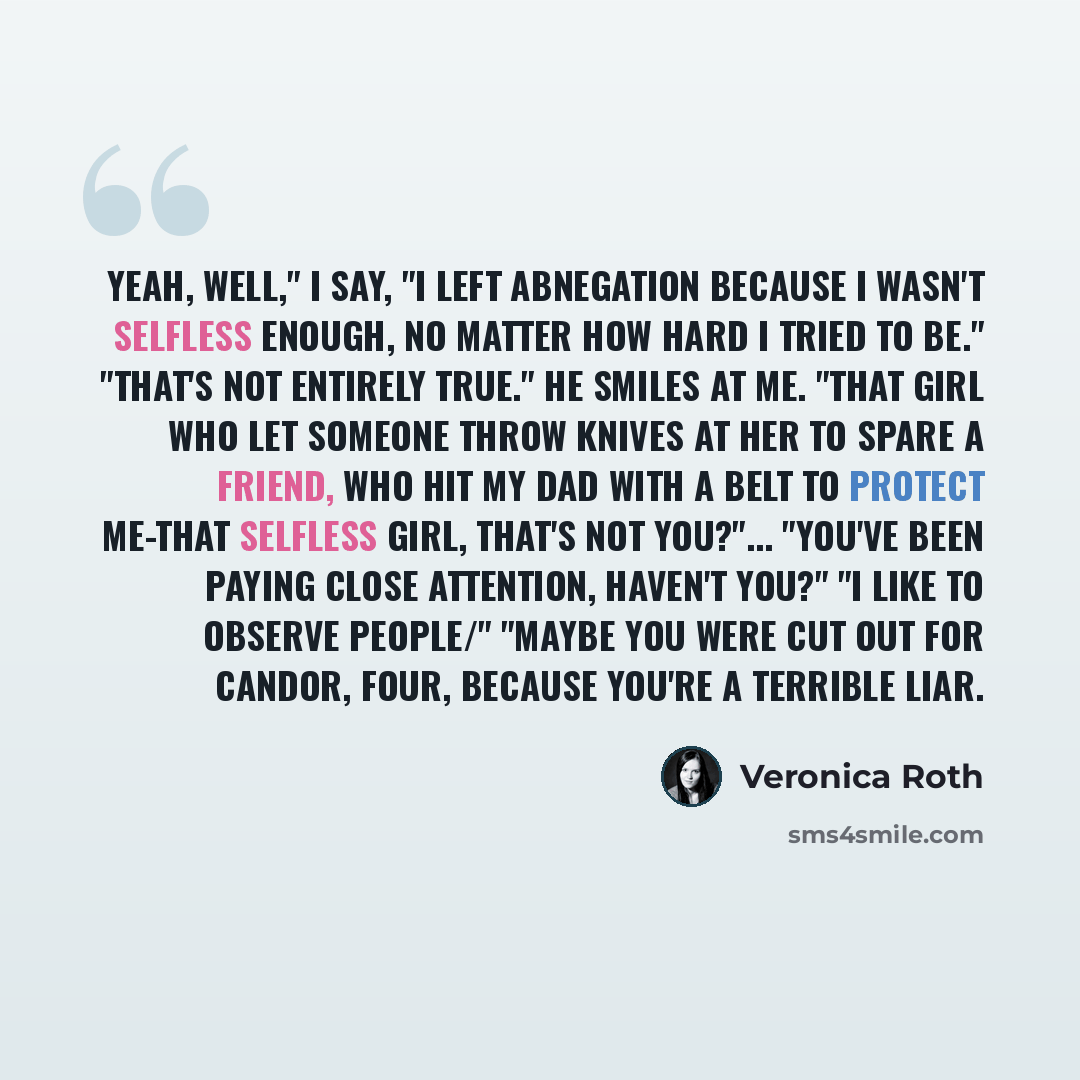 “Yeah, well," I say, "I left Abnegation because I wasn't selfless enough, no matter how hard I tried to be." "That's not entirely true." He smiles at me. "That girl who let someone throw knives at her to spare a friend, who hit my dad with a belt to protect me-that selfless girl, that's not…” quote by Veronica Roth