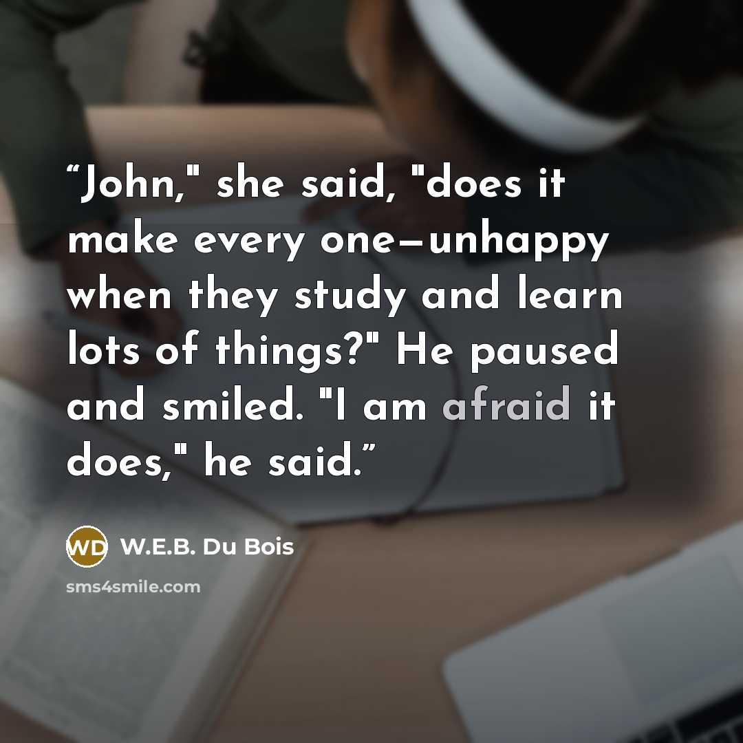 “John," she said, "does it make every one—unhappy when they study and learn lots of things?" He paused and smiled. "I am afraid it does," he said.” quote by W.E.B. Du Bois