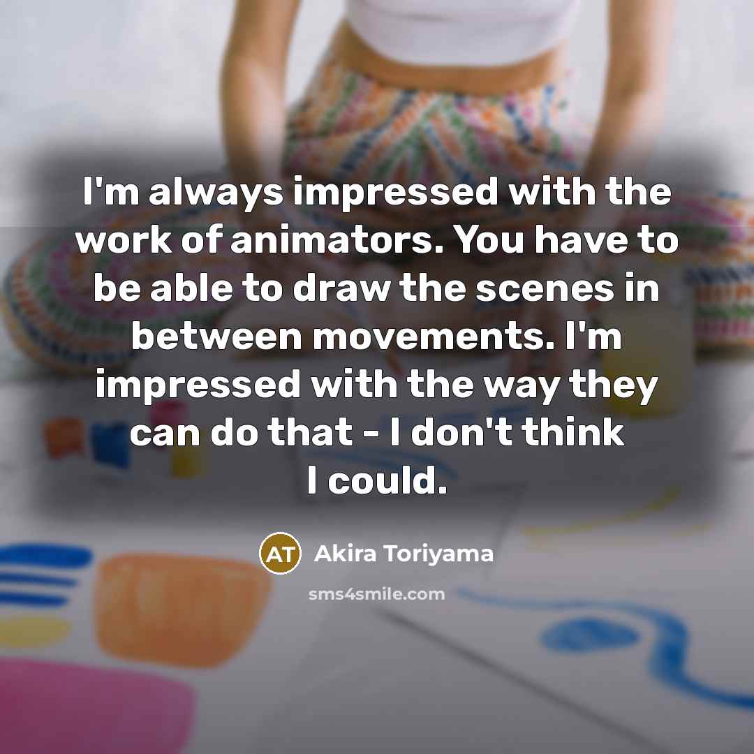 “I'm always impressed with the work of animators. You have to be able to draw the scenes in between movements. I'm impressed with the way they can do that - I don't think I could.” quote by Akira Toriyama