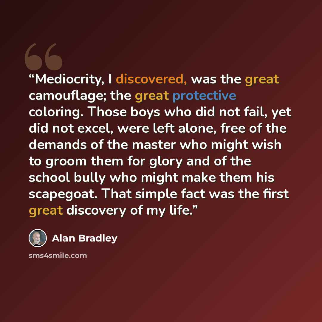 “Mediocrity, I discovered, was the great camouflage; the great protective coloring. Those boys who did not fail, yet did not excel, were left alone, free of the demands of the master who might wish to groom them for glory and of the school bully who might make them his scapegoat. That simple fact…” quote by Alan Bradley