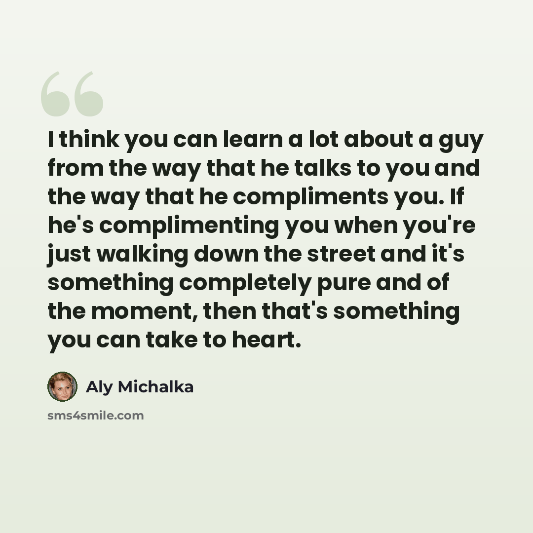 “I think you can learn a lot about a guy from the way that he talks to you and the way that he compliments you. If he's complimenting you when you're just walking down the street and it's something completely pure and of the moment, then that's something you can take to heart.” quote by Aly Michalka