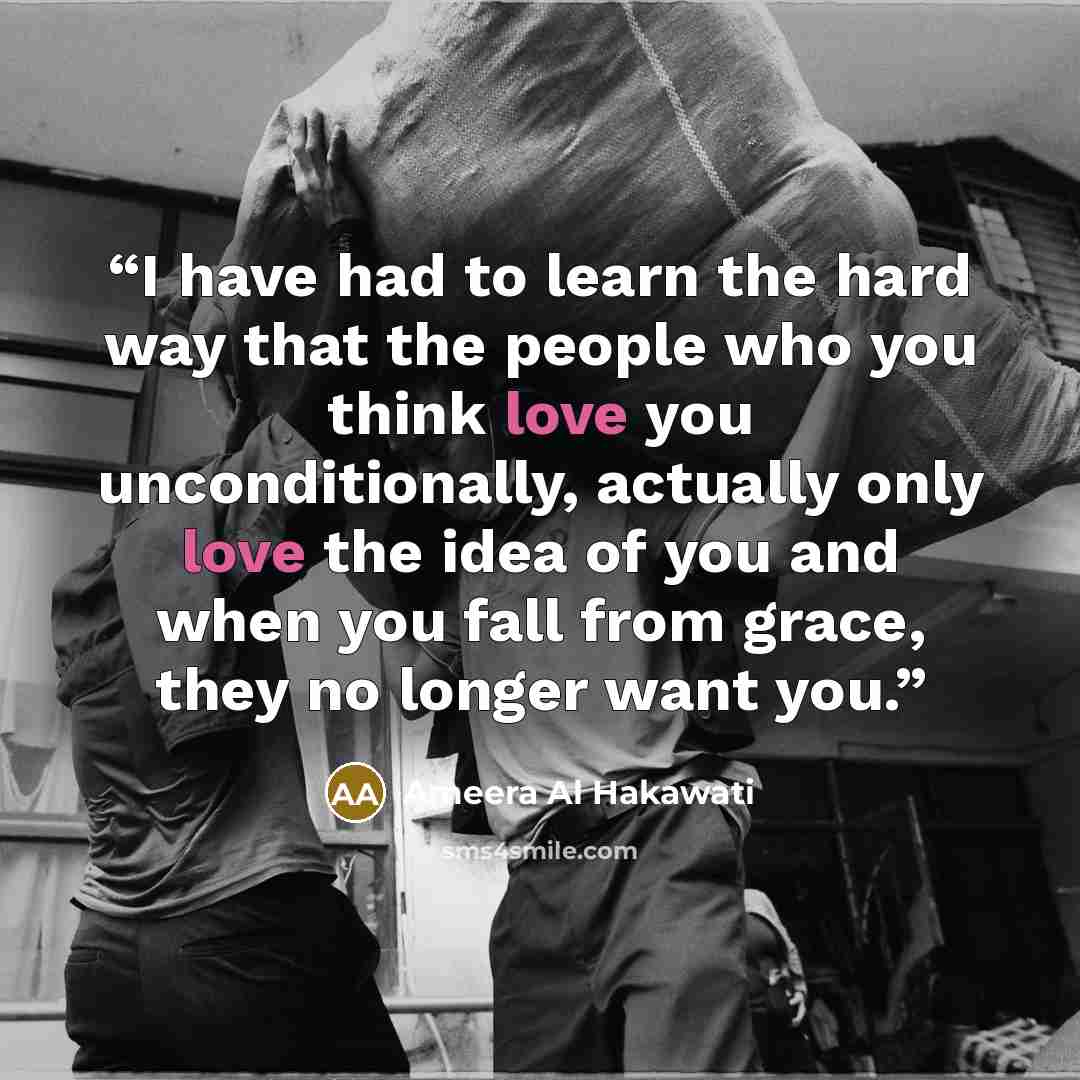 “I have had to learn the hard way that the people who you think love you unconditionally, actually only love the idea of you and when you fall from grace, they no longer want you.” quote by Ameera Al Hakawati