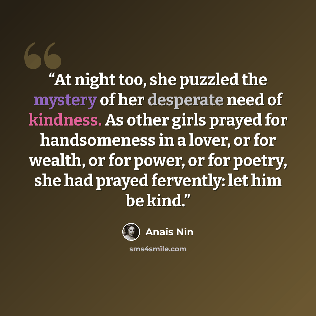 “At night too, she puzzled the mystery of her desperate need of kindness. As other girls prayed for handsomeness in a lover, or for wealth, or for power, or for poetry, she had prayed fervently: let him be kind.” quote by Anaïs Nin
