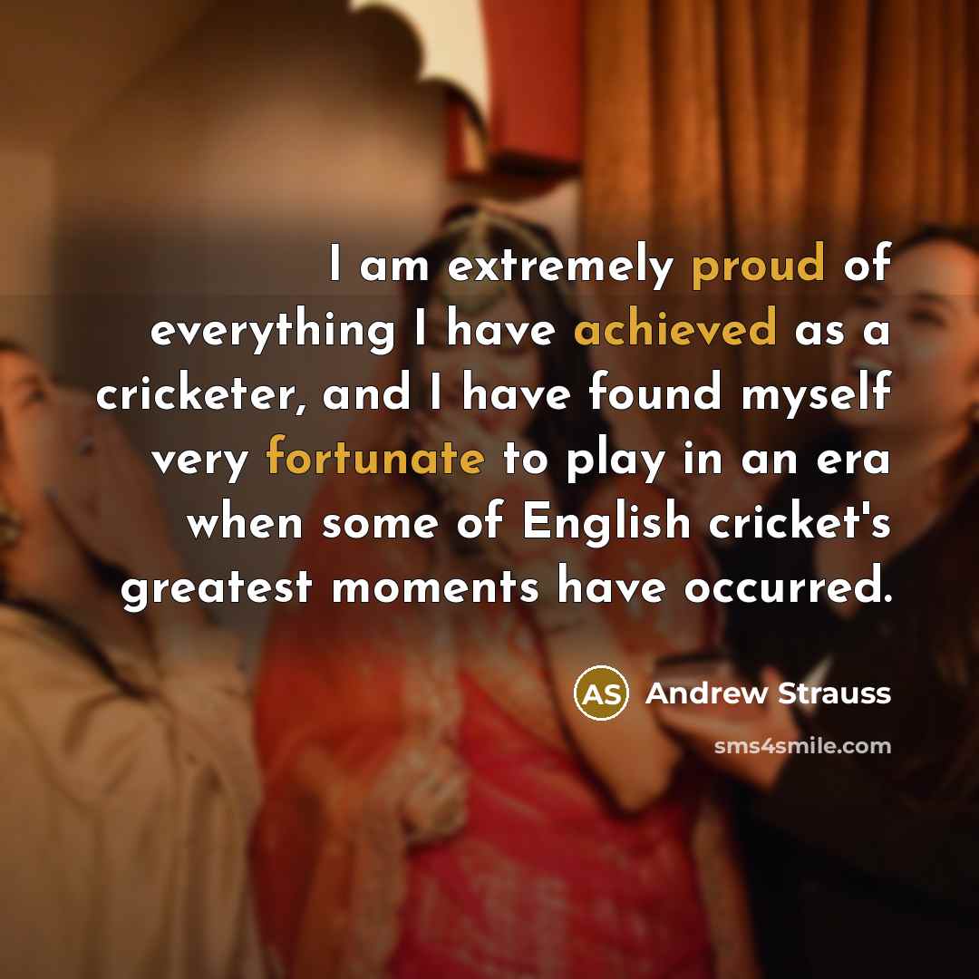 “I am extremely proud of everything I have achieved as a cricketer, and I have found myself very fortunate to play in an era when some of English cricket's greatest moments have occurred.” quote by Andrew Strauss