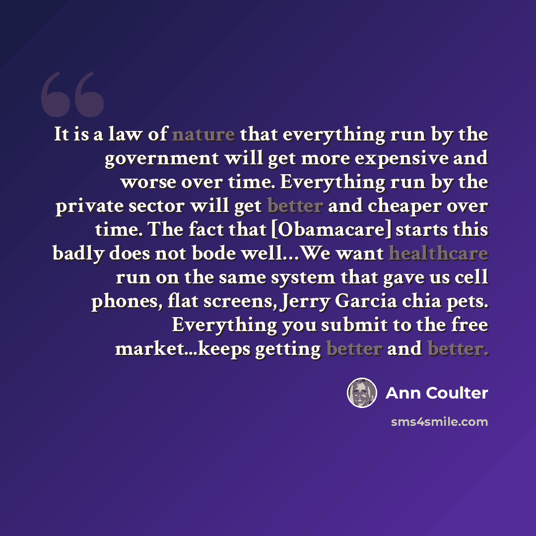 “It is a law of nature that everything run by the government will get more expensive and worse over time. Everything run by the private sector will get better and cheaper over time. The fact that [Obamacare] starts this badly does not bode well…We want healthcare run on the same system that gave us…” quote by Ann Coulter