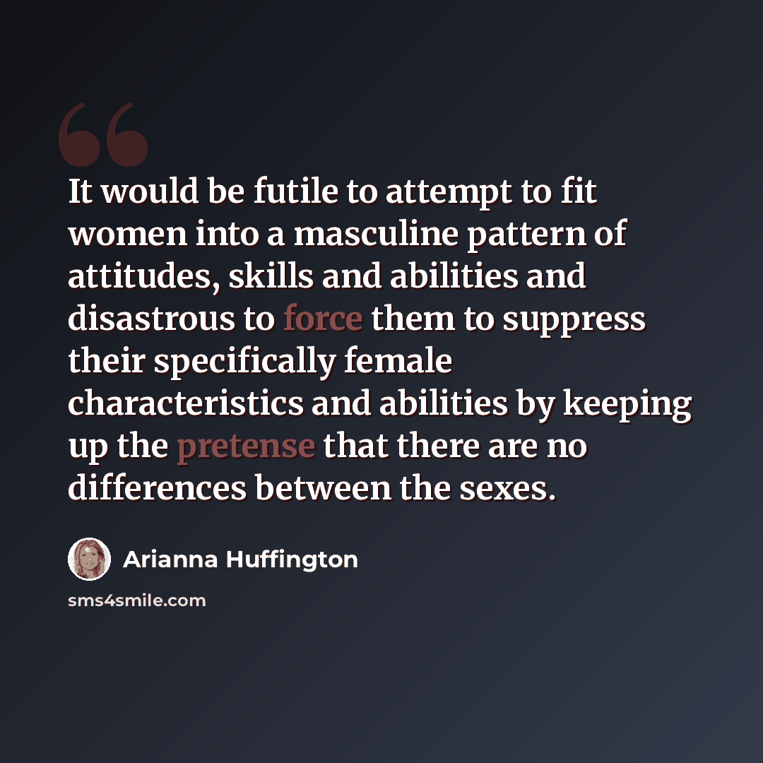 “It would be futile to attempt to fit women into a masculine pattern of attitudes, skills and abilities and disastrous to force them to suppress their specifically female characteristics and abilities by keeping up the pretense that there are no differences between the sexes.” quote by Arianna Huffington