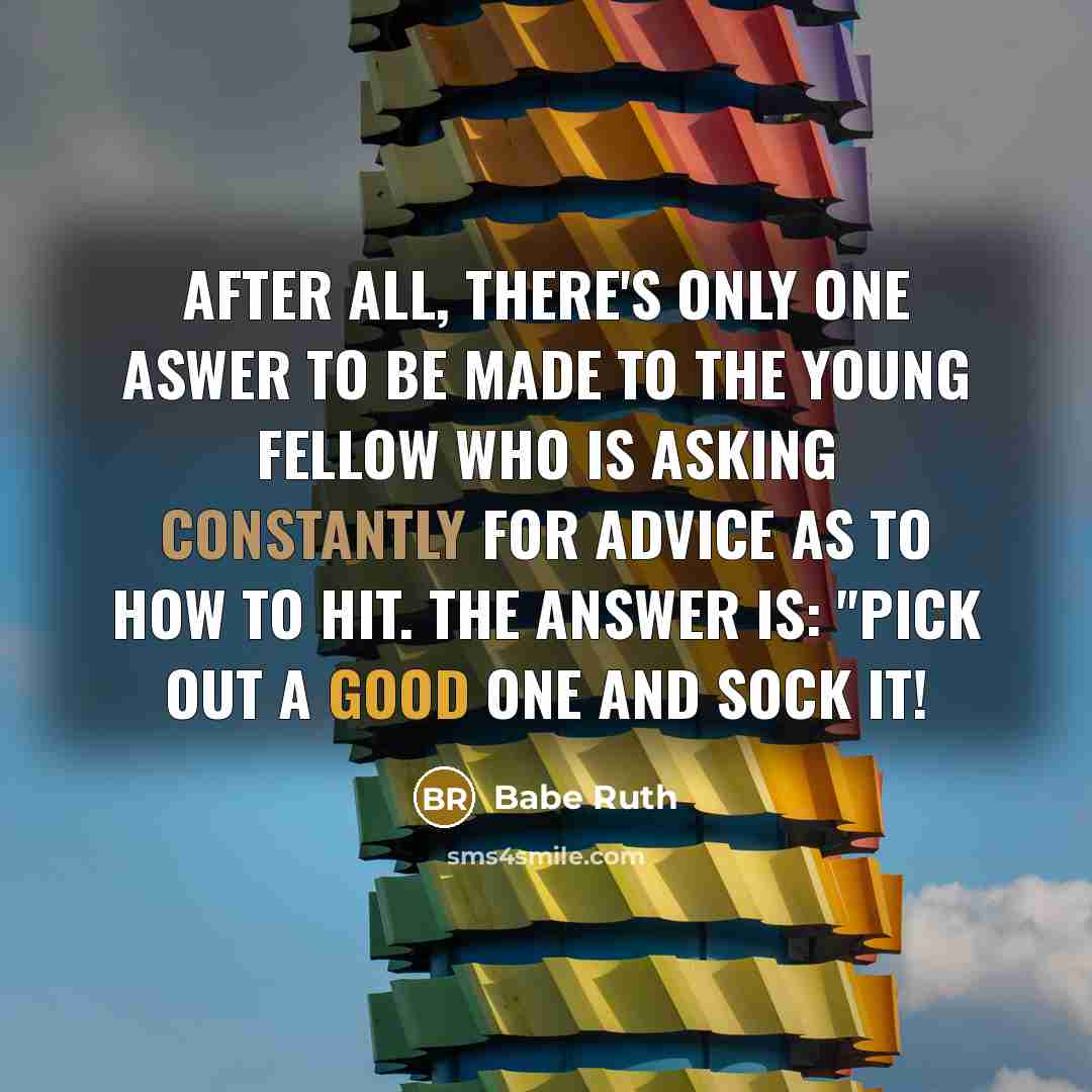 “After all, there's only one aswer to be made to the young fellow who is asking constantly for advice as to how to hit. The answer is: "Pick out a good one and sock it!” quote by Babe Ruth