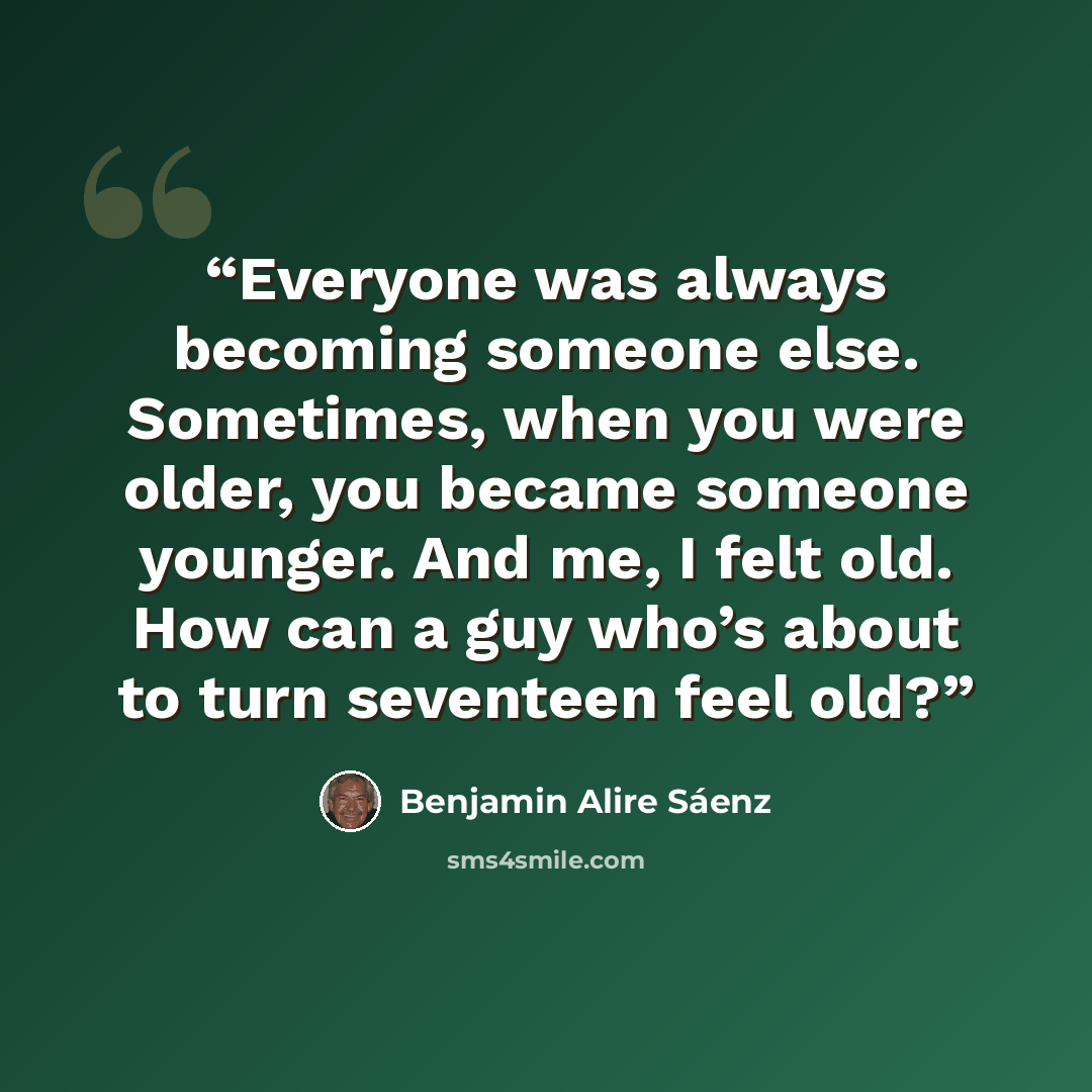 “Everyone was always becoming someone else. Sometimes, when you were older, you became someone younger. And me, I felt old. How can a guy who’s about to turn seventeen feel old?” quote by Benjamin Alire Sáenz