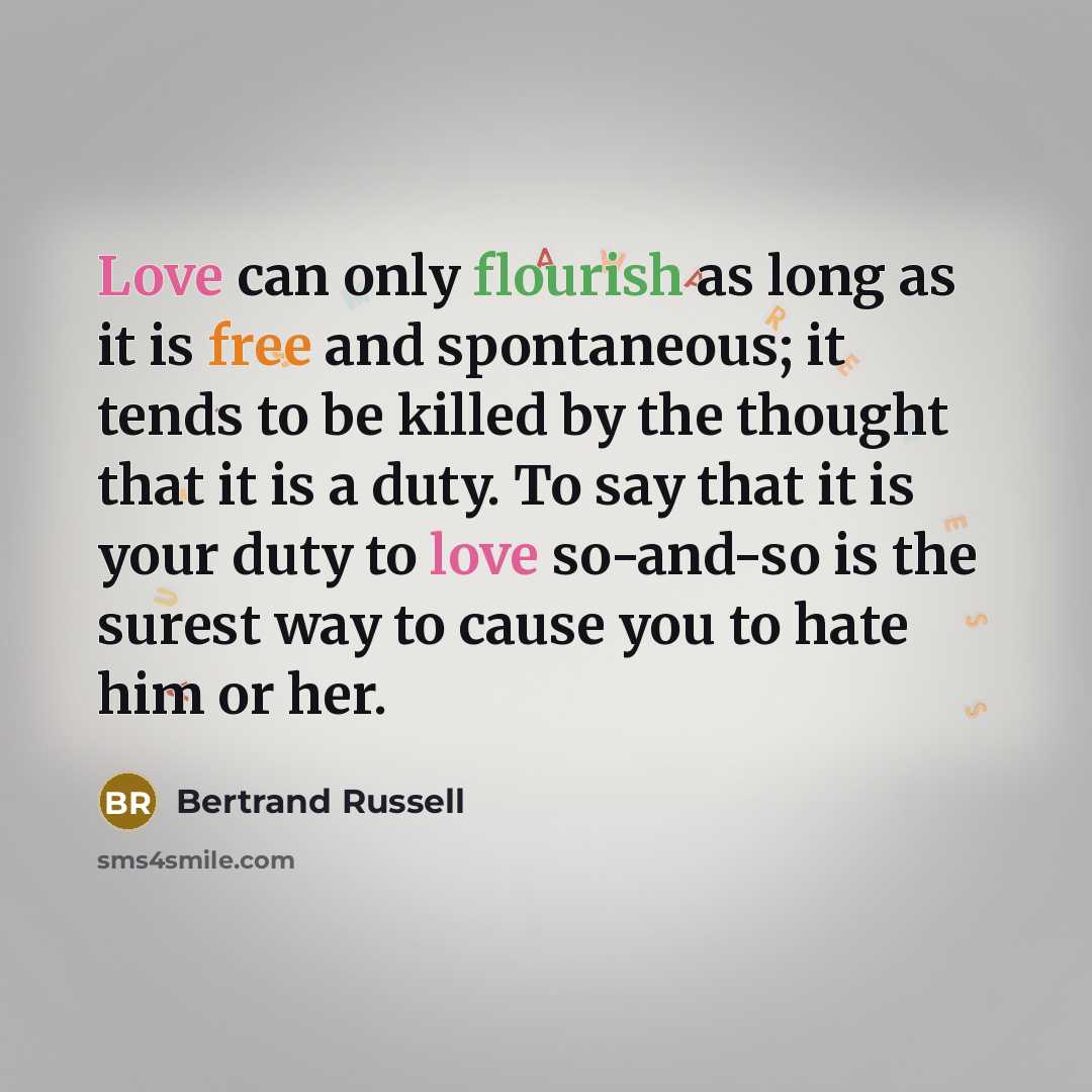 “Love can only flourish as long as it is free and spontaneous; it tends to be killed by the thought that it is a duty. To say that it is your duty to love so-and-so is the surest way to cause you to hate him or her.” quote by Bertrand Russell