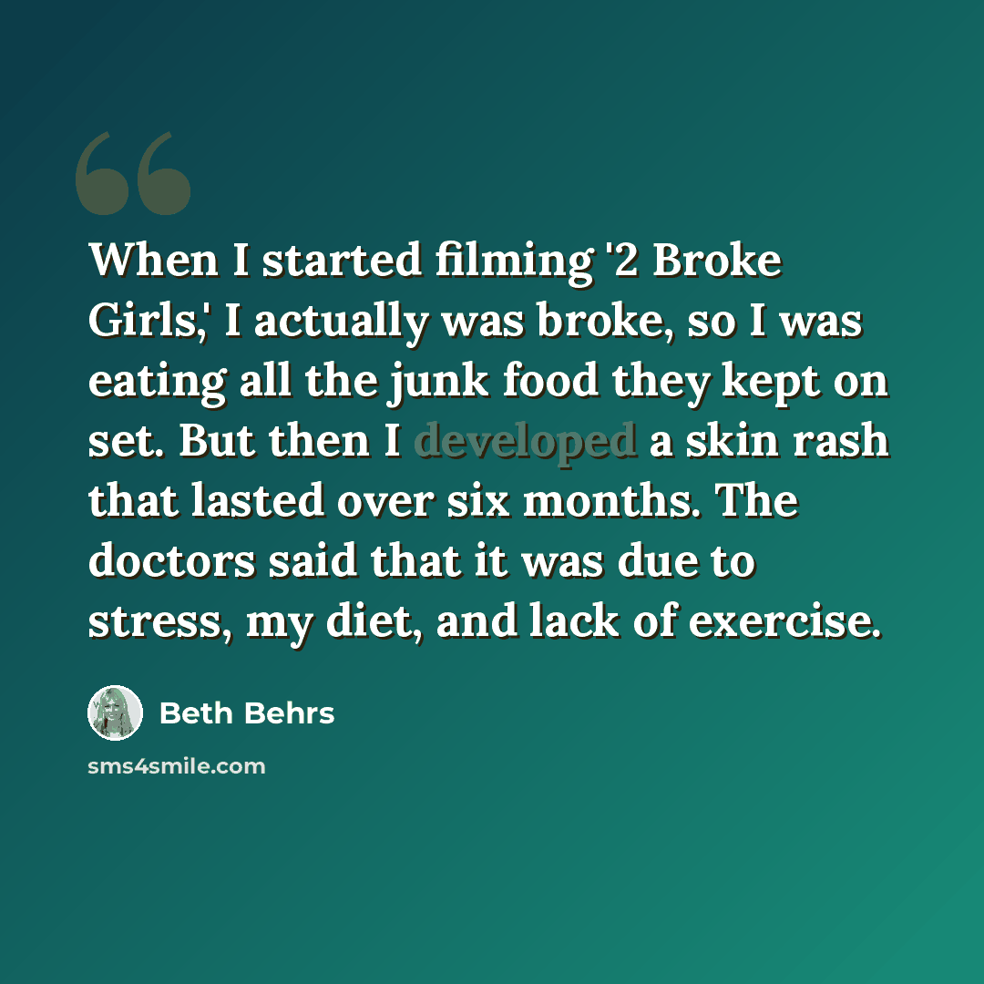 “When I started filming '2 Broke Girls,' I actually was broke, so I was eating all the junk food they kept on set. But then I developed a skin rash that lasted over six months. The doctors said that it was due to stress, my diet, and lack of exercise.” quote by Beth Behrs
