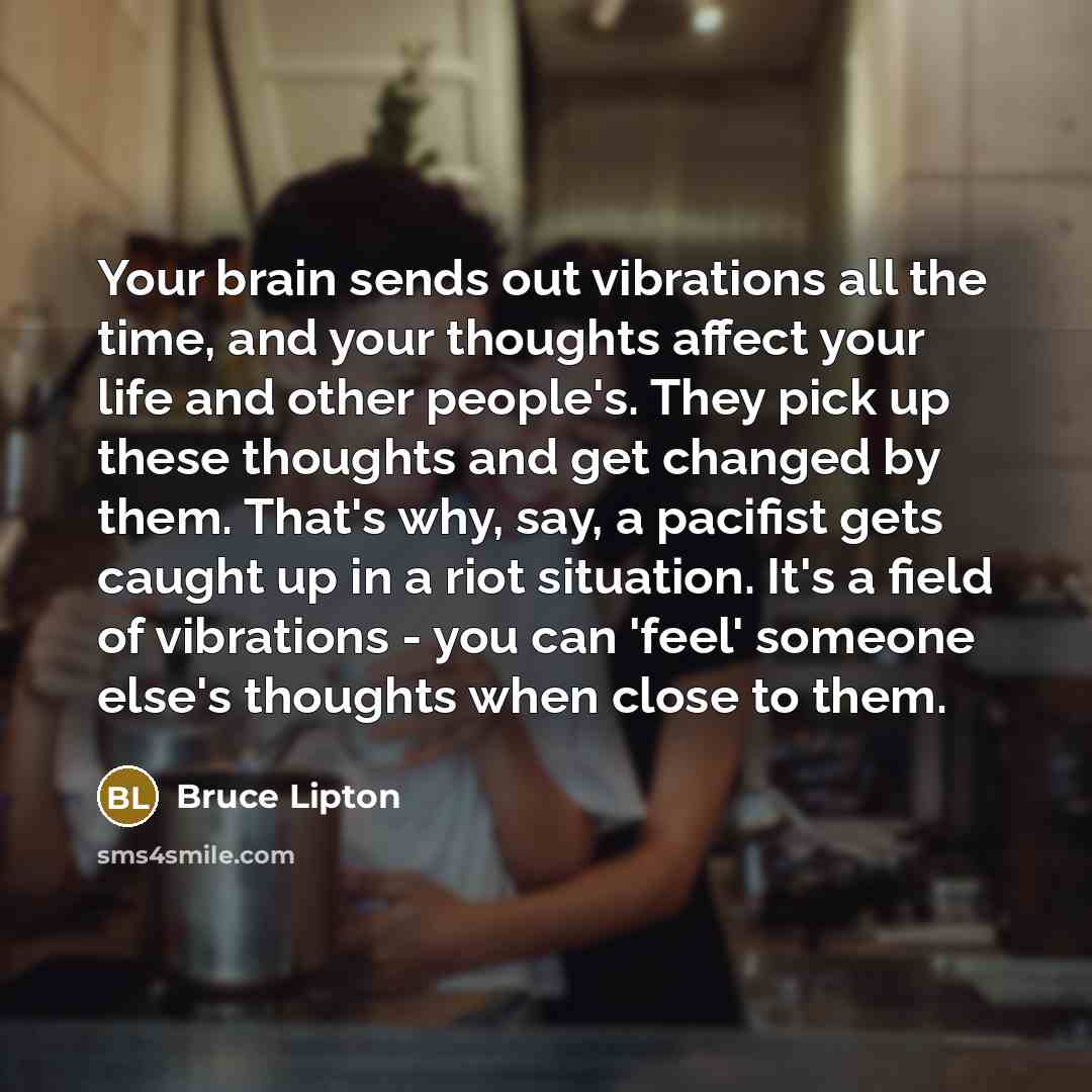 “Your brain sends out vibrations all the time, and your thoughts affect your life and other people's. They pick up these thoughts and get changed by them. That's why, say, a pacifist gets caught up in a riot situation. It's a field of vibrations - you can 'feel' someone else's thoughts when close…” quote by Bruce Lipton