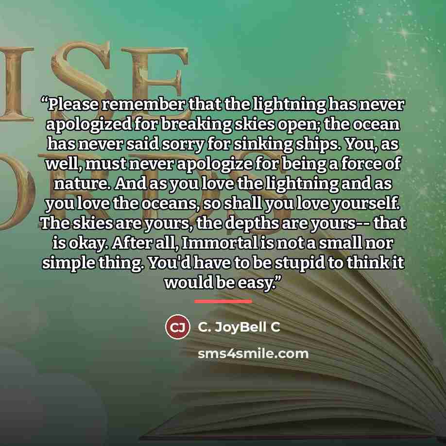 “Please remember that the lightning has never apologized for breaking skies open; the ocean has never said sorry for sinking ships. You, as well, must never apologize for being a force of nature. And as you love the lightning and as you love the oceans, so shall you love yourself. The skies are…” quote by C. JoyBell C