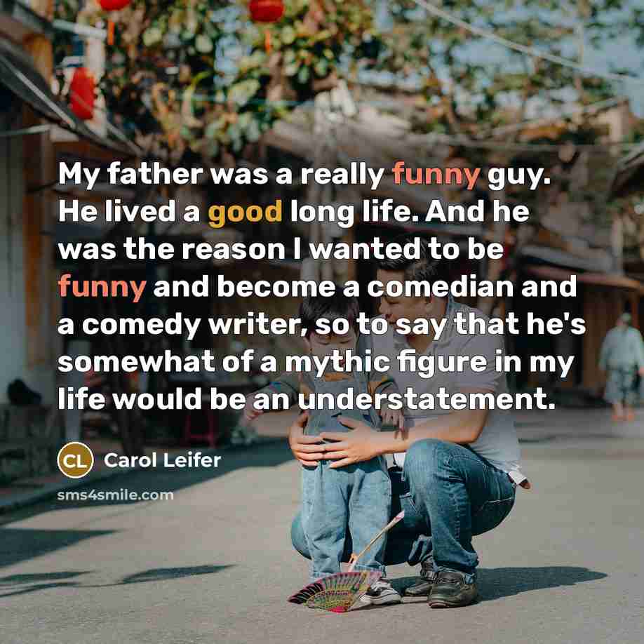 “My father was a really funny guy. He lived a good long life. And he was the reason I wanted to be funny and become a comedian and a comedy writer, so to say that he's somewhat of a mythic figure in my life would be an understatement.” quote by Carol Leifer