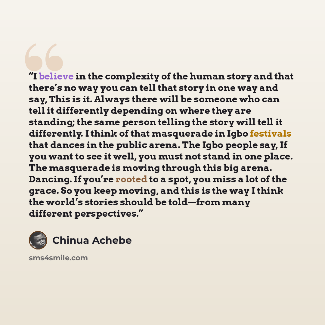 “I believe in the complexity of the human story and that there’s no way you can tell that story in one way and say, This is it. Always there will be someone who can tell it differently depending on where they are standing; the same person telling the story will tell it differently. I think of that…” quote by Chinua Achebe